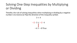 Solving One-Step Inequalities by Multiplying
or Dividing
Therefor, the rule of solving inequalities when multiplying or dividing by a negative
number is to reverse (or flip) the direction of the inequality symbol.
3 < 4
−2 ∙ 3 < −2 ∙ 4
−6 > −8 True
 