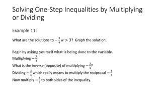 Solving One-Step Inequalities by Multiplying
or Dividing
What are the solutions to −
3
4
𝑤 > 3? Graph the solution.
Begin by asking yourself what is being done to the variable.
Multiplying −
3
4
What is the inverse (opposite) of multiplying −
3
4
?
Dividing −
3
4
which really means to multiply the reciprocal −
4
3
Now multiply −
4
3
to both sides of the inequality.
Example 11:
 