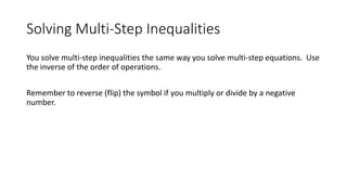 Solving Multi-Step Inequalities
You solve multi-step inequalities the same way you solve multi-step equations. Use
the inverse of the order of operations.
Remember to reverse (flip) the symbol if you multiply or divide by a negative
number.
 