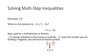 Solving Multi-Step Inequalities
What are the solutions to −4 ≤ 5 − 3𝑛?
−9 ≤ −3𝑛
Next, look for a multiplication or division.
−3 is being multiplied so the inverse is to divide −3. Since the number you are
dividing is negative, you will have to flip the symbol.
−9
−3
≤
−3𝑛
−3
3 ≥ 𝑛
Example 12:
 