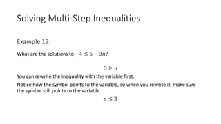 Solving Multi-Step Inequalities
What are the solutions to −4 ≤ 5 − 3𝑛?
3 ≥ 𝑛
You can rewrite the inequality with the variable first.
Notice how the symbol points to the variable, so when you rewrite it, make sure
the symbol still points to the variable.
𝑛 ≤ 3
Example 12:
 