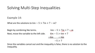 Solving Multi-Step Inequalities
What are the solutions to 6𝑚 − 5 > 7𝑚 + 7 − 𝑚?
Begin by combining like terms. 6𝑚 − 5 > 7𝑚 + 7 − 𝑚
Next, move the variable to the left side. 6𝑚 − 5 > 6𝑚 + 7
−6m − 6𝑚
−5 > 7
Since the variables cancel out and the inequality is false, there is no solution to the
inequality.
Example 14:
 