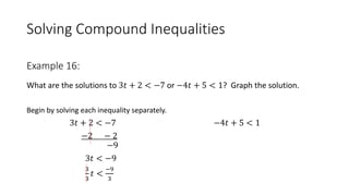 Solving Compound Inequalities
What are the solutions to 3𝑡 + 2 < −7 or −4𝑡 + 5 < 1? Graph the solution.
Begin by solving each inequality separately.
3𝑡 + 2 < −7 −4𝑡 + 5 < 1
−2 − 2
−9
3𝑡 < −9
3
3
𝑡 <
−9
3
Example 16:
 