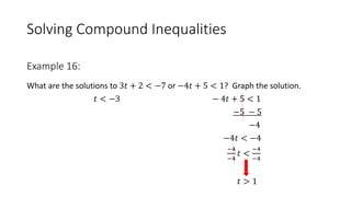 Solving Compound Inequalities
What are the solutions to 3𝑡 + 2 < −7 or −4𝑡 + 5 < 1? Graph the solution.
𝑡 < −3 − 4𝑡 + 5 < 1
−5 − 5
−4
−4𝑡 < −4
−4
−4
𝑡 <
−4
−4
𝑡 > 1
Example 16:
 