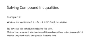 Solving Compound Inequalities
What are the solutions to 8 ≥ −5𝑥 − 2 > 3? Graph the solution.
You can solve this compound inequality two ways.
Method one, separate it into two inequalities and work them out as in example 16.
Method two, work out its two parts at the same time.
Example 17:
 