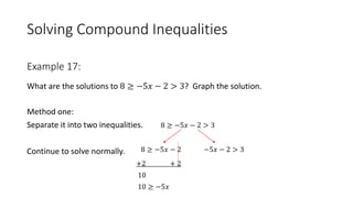 Solving Compound Inequalities
What are the solutions to 8 ≥ −5𝑥 − 2 > 3? Graph the solution.
Method one:
Separate it into two inequalities. 8 ≥ −5𝑥 − 2 > 3
Continue to solve normally.
+2 + 2
10
10 ≥ −5𝑥
Example 17:
8 ≥ −5𝑥 − 2 −5𝑥 − 2 > 3
 