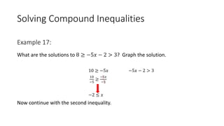 Solving Compound Inequalities
What are the solutions to 8 ≥ −5𝑥 − 2 > 3? Graph the solution.
10 ≥ −5𝑥 −5𝑥 − 2 > 3
10
−5
≥
−5𝑥
−5
−2 ≤ 𝑥
Now continue with the second inequality.
Example 17:
 