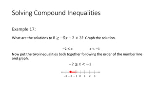 Solving Compound Inequalities
What are the solutions to 8 ≥ −5𝑥 − 2 > 3? Graph the solution.
−2 ≤ 𝑥 𝑥 < −1
Now put the two inequalities back together following the order of the number line
and graph.
−2 ≤ 𝑥 < −1
−3 − 2 − 1 0 1 2 3
Example 17:
 