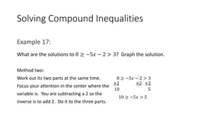 Solving Compound Inequalities
What are the solutions to 8 ≥ −5𝑥 − 2 > 3? Graph the solution.
Method two:
Work out its two parts at the same time. 8 ≥ −5𝑥 − 2 > 3
Focus your attention in the center where the
variable is. You are subtracting a 2 so the
inverse is to add 2. Do it to the three parts.
Example 17:
10
+2 +2+2
10 ≥ −5𝑥 > 5
5
 