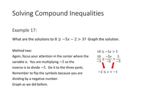 Solving Compound Inequalities
What are the solutions to 8 ≥ −5𝑥 − 2 > 3? Graph the solution.
Method two:
Again, focus your attention in the center where the
variable is. You are multiplying −5 so the
inverse is to divide −5. Do it to the three parts.
Remember to flip the symbols because you are
dividing by a negative number.
Graph as we did before.
Example 17:
10 ≥ −5𝑥 > 5
10
−5
≥
−5𝑥
−5
>
5
−5
−2 ≤ 𝑥 < −1
 
