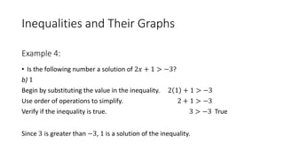 Inequalities and Their Graphs
• Is the following number a solution of 2𝑥 + 1 > −3?
b) 1
Begin by substituting the value in the inequality. 2 1 + 1 > −3
Use order of operations to simplify. 2 + 1 > −3
Verify if the inequality is true. 3 > −3 True
Since 3 is greater than −3, 1 is a solution of the inequality.
Example 4:
 