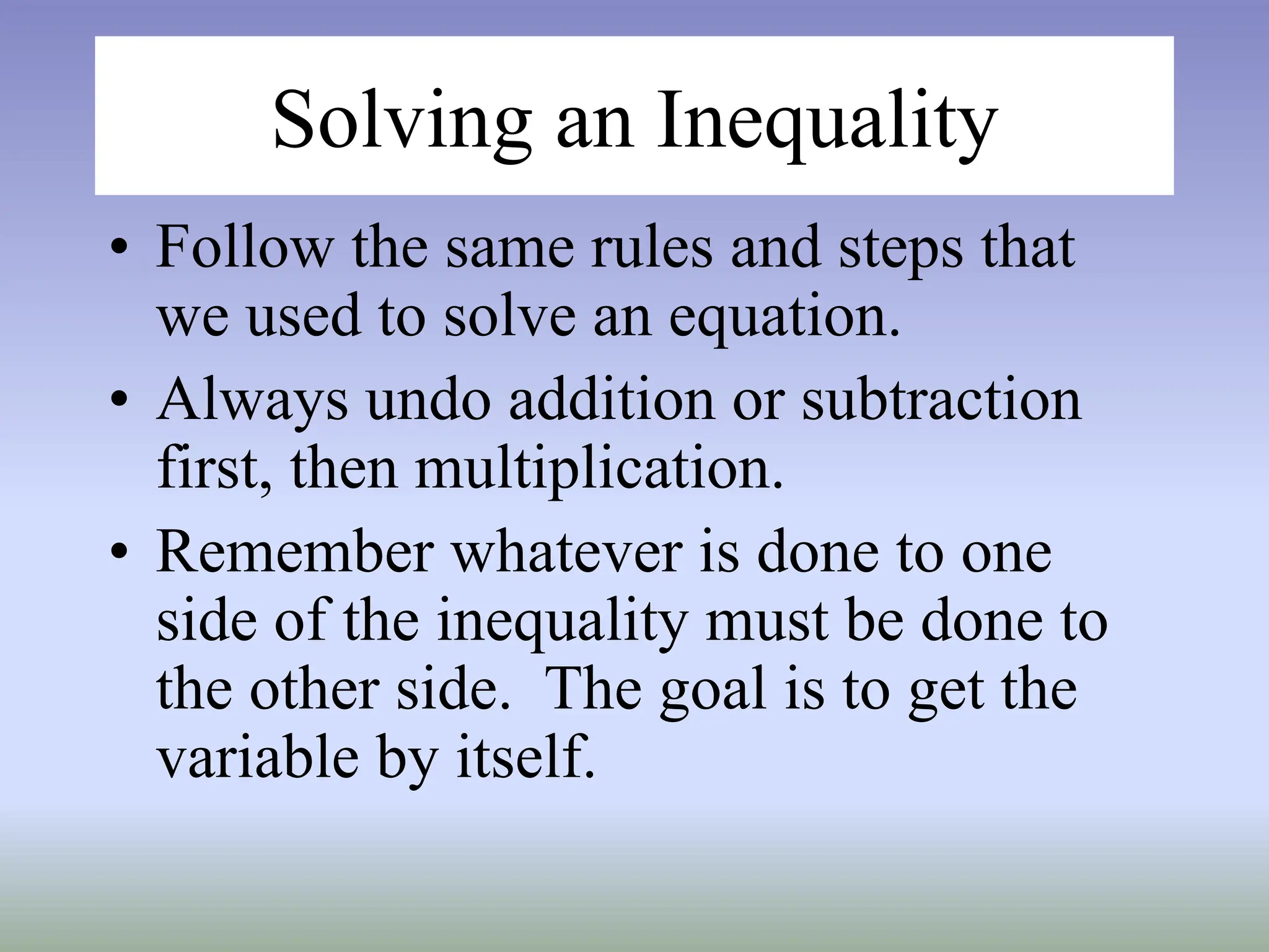 Solving an Inequality
• Follow the same rules and steps that
we used to solve an equation.
• Always undo addition or subtraction
first, then multiplication.
• Remember whatever is done to one
side of the inequality must be done to
the other side. The goal is to get the
variable by itself.
 