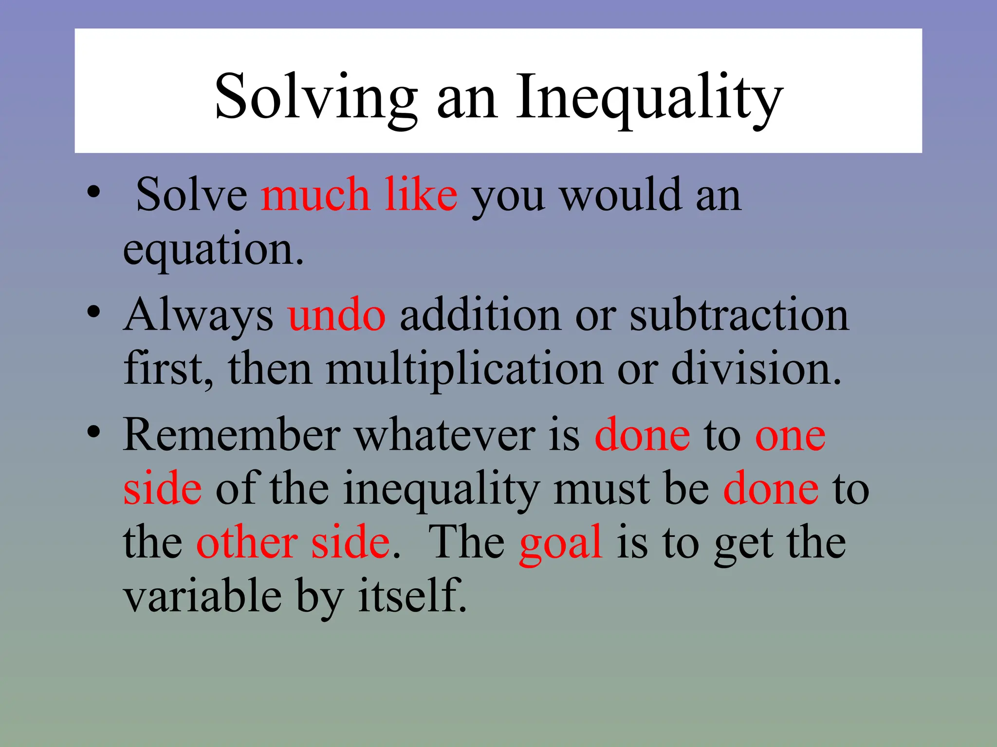 Solving an Inequality
• Solve much like you would an
equation.
• Always undo addition or subtraction
first, then multiplication or division.
• Remember whatever is done to one
side of the inequality must be done to
the other side. The goal is to get the
variable by itself.
 