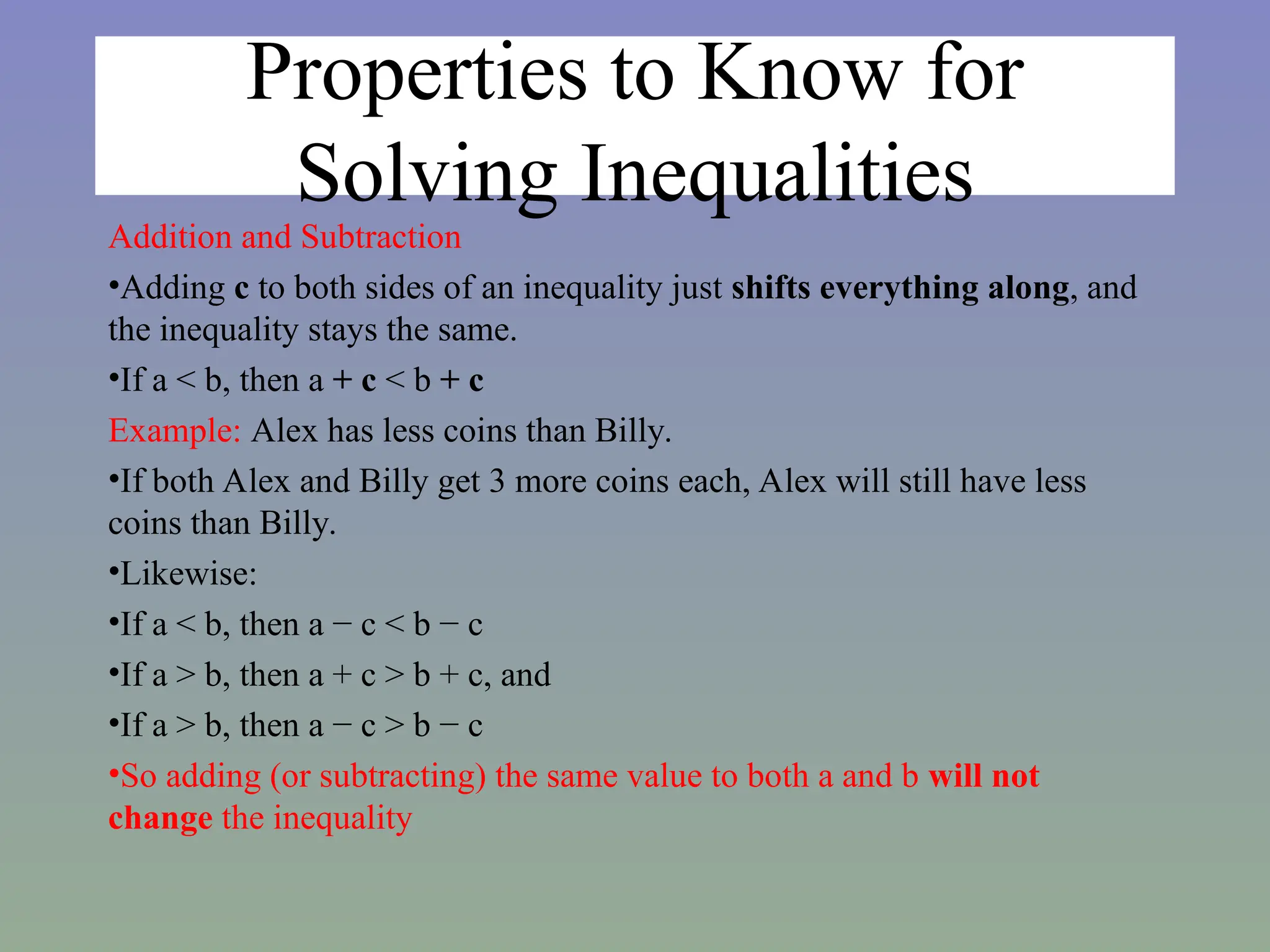 Properties to Know for
Solving Inequalities
Addition and Subtraction
•Adding c to both sides of an inequality just shifts everything along, and
the inequality stays the same.
•If a < b, then a + c < b + c
Example: Alex has less coins than Billy.
•If both Alex and Billy get 3 more coins each, Alex will still have less
coins than Billy.
•Likewise:
•If a < b, then a − c < b − c
•If a > b, then a + c > b + c, and
•If a > b, then a − c > b − c
•So adding (or subtracting) the same value to both a and b will not
change the inequality
 