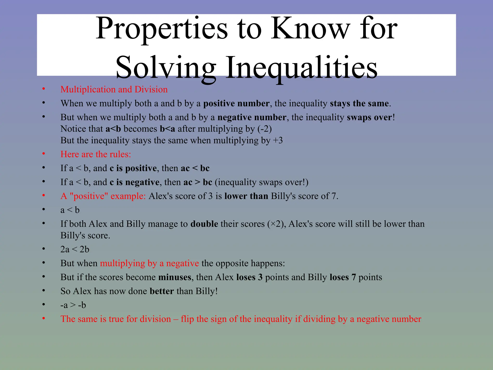 Properties to Know for
Solving Inequalities
• Multiplication and Division
• When we multiply both a and b by a positive number, the inequality stays the same.
• But when we multiply both a and b by a negative number, the inequality swaps over!
Notice that a<b becomes b<a after multiplying by (-2)
But the inequality stays the same when multiplying by +3
• Here are the rules:
• If a < b, and c is positive, then ac < bc
• If a < b, and c is negative, then ac > bc (inequality swaps over!)
• A "positive" example: Alex's score of 3 is lower than Billy's score of 7.
• a < b
• If both Alex and Billy manage to double their scores (×2), Alex's score will still be lower than
Billy's score.
• 2a < 2b
• But when multiplying by a negative the opposite happens:
• But if the scores become minuses, then Alex loses 3 points and Billy loses 7 points
• So Alex has now done better than Billy!
• -a > -b
• The same is true for division – flip the sign of the inequality if dividing by a negative number
 