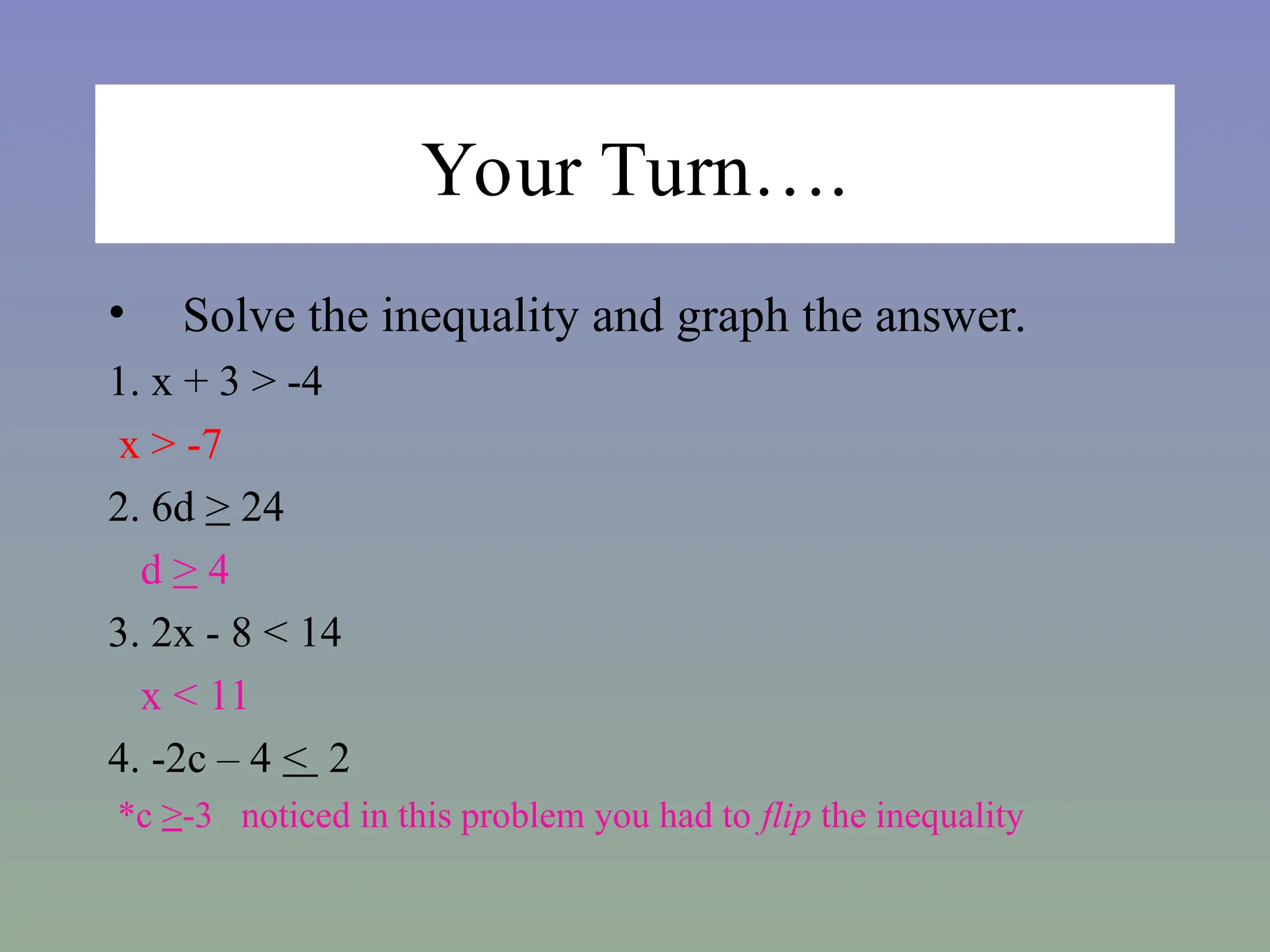 Your Turn….
• Solve the inequality and graph the answer.
1. x + 3 > -4
x > -7
2. 6d > 24
d > 4
3. 2x - 8 < 14
x < 11
4. -2c – 4 < 2
*c ≥-3 noticed in this problem you had to flip the inequality
 