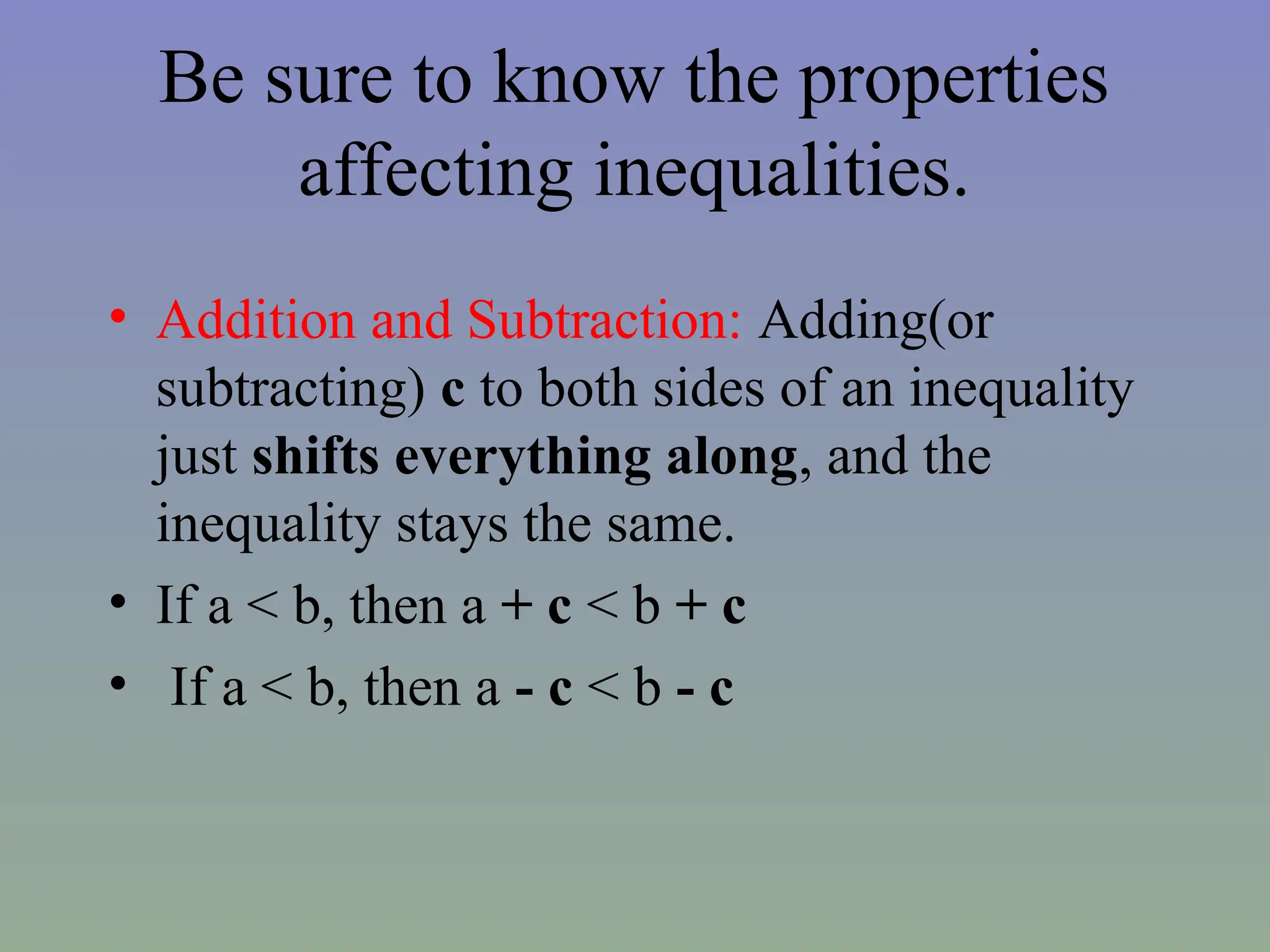 Be sure to know the properties
affecting inequalities.
• Addition and Subtraction: Adding(or
subtracting) c to both sides of an inequality
just shifts everything along, and the
inequality stays the same.
• If a < b, then a + c < b + c
• If a < b, then a - c < b - c
 