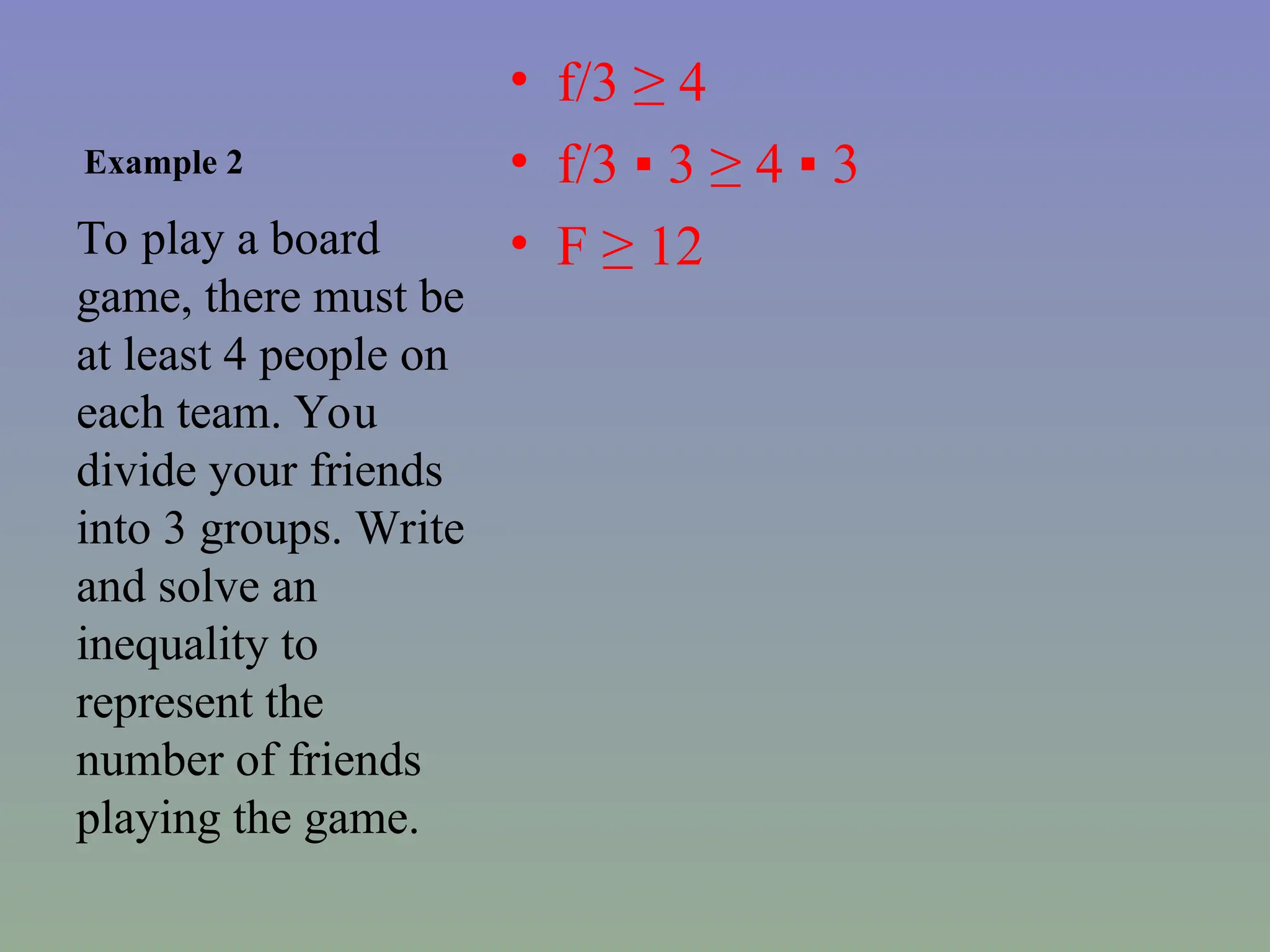 Example 2
• f/3 ≥ 4
• f/3 ▪ 3 ≥ 4 ▪ 3
• F ≥ 12
To play a board
game, there must be
at least 4 people on
each team. You
divide your friends
into 3 groups. Write
and solve an
inequality to
represent the
number of friends
playing the game.
 