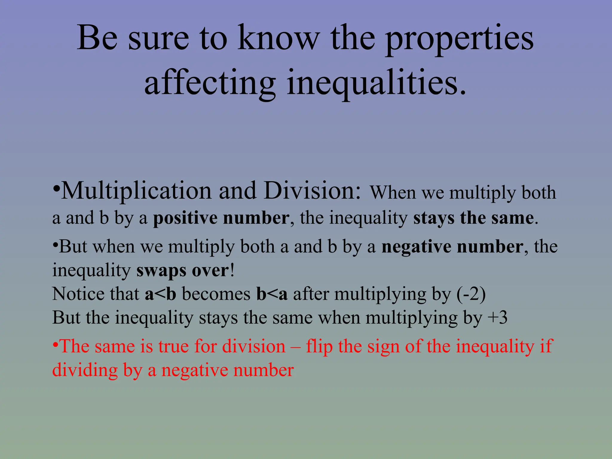 Be sure to know the properties
affecting inequalities.
•Multiplication and Division: When we multiply both
a and b by a positive number, the inequality stays the same.
•But when we multiply both a and b by a negative number, the
inequality swaps over!
Notice that a<b becomes b<a after multiplying by (-2)
But the inequality stays the same when multiplying by +3
•The same is true for division – flip the sign of the inequality if
dividing by a negative number
 
