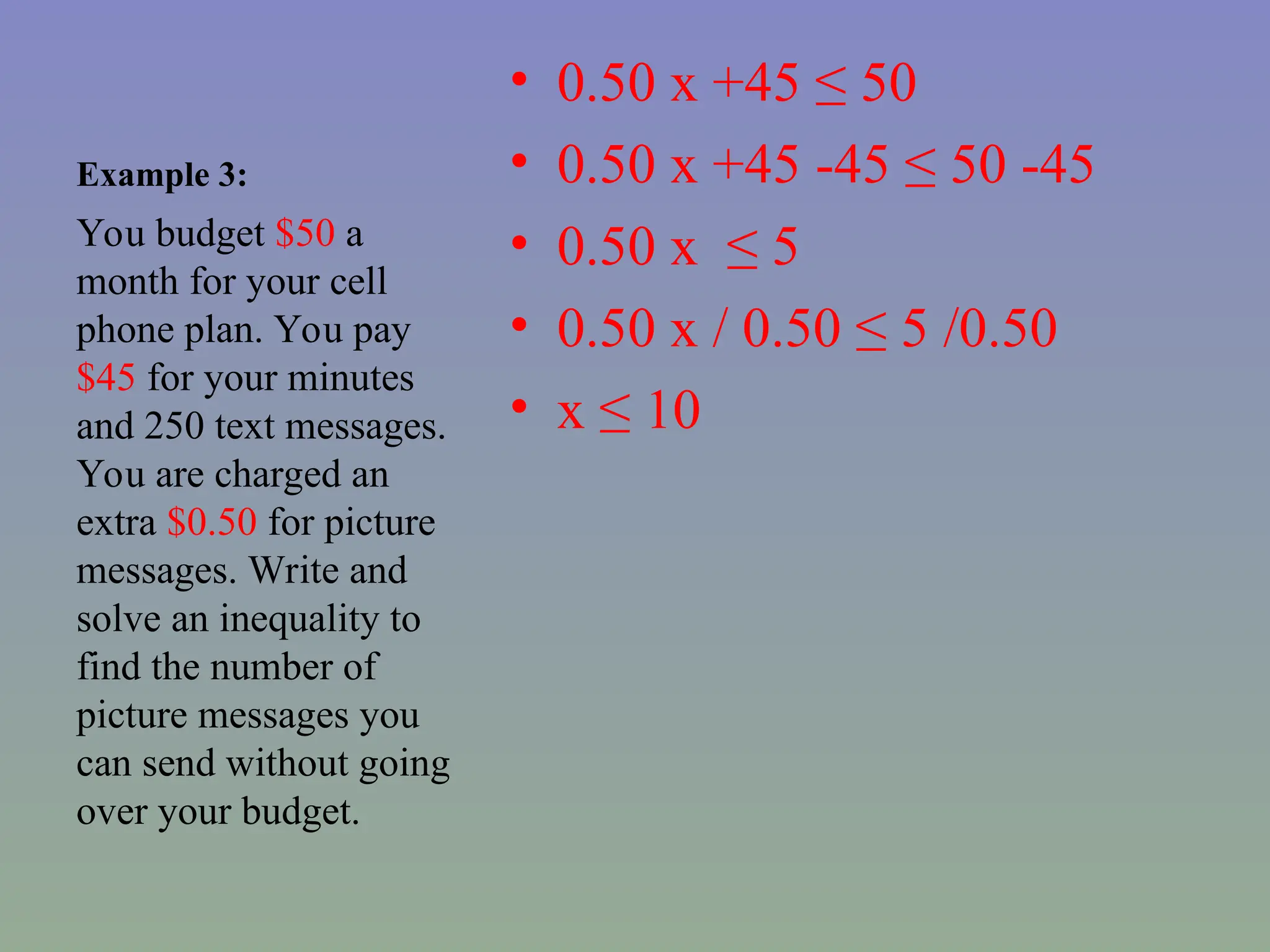 Example 3:
• 0.50 x +45 ≤ 50
• 0.50 x +45 -45 ≤ 50 -45
• 0.50 x ≤ 5
• 0.50 x / 0.50 ≤ 5 /0.50
• x ≤ 10
You budget $50 a
month for your cell
phone plan. You pay
$45 for your minutes
and 250 text messages.
You are charged an
extra $0.50 for picture
messages. Write and
solve an inequality to
find the number of
picture messages you
can send without going
over your budget.
 
