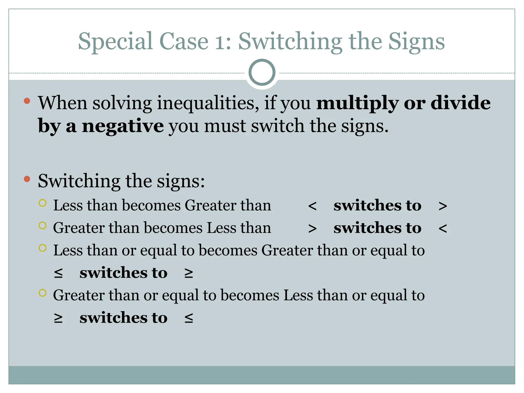 Special Case 1: Switching the Signs
 When solving inequalities, if you multiply or divide
by a negative you must switch the signs.
 Switching the signs:
 Less than becomes Greater than < switches to >
 Greater than becomes Less than > switches to <
 Less than or equal to becomes Greater than or equal to
≤ switches to ≥
 Greater than or equal to becomes Less than or equal to
≥ switches to ≤
 