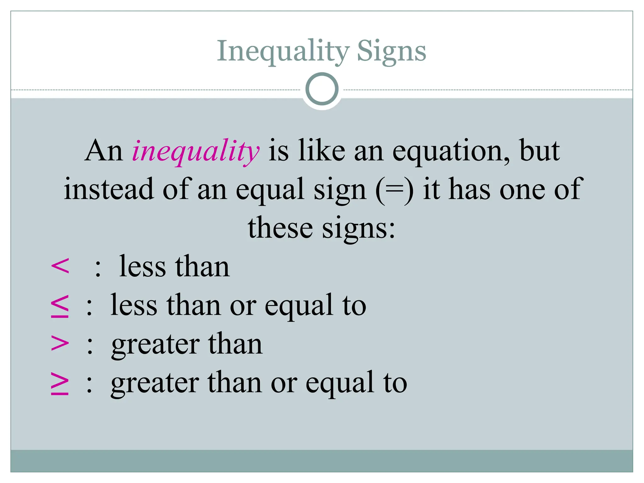 Inequality Signs
An inequality is like an equation, but
instead of an equal sign (=) it has one of
these signs:
< : less than
≤ : less than or equal to
> : greater than
≥ : greater than or equal to
 
