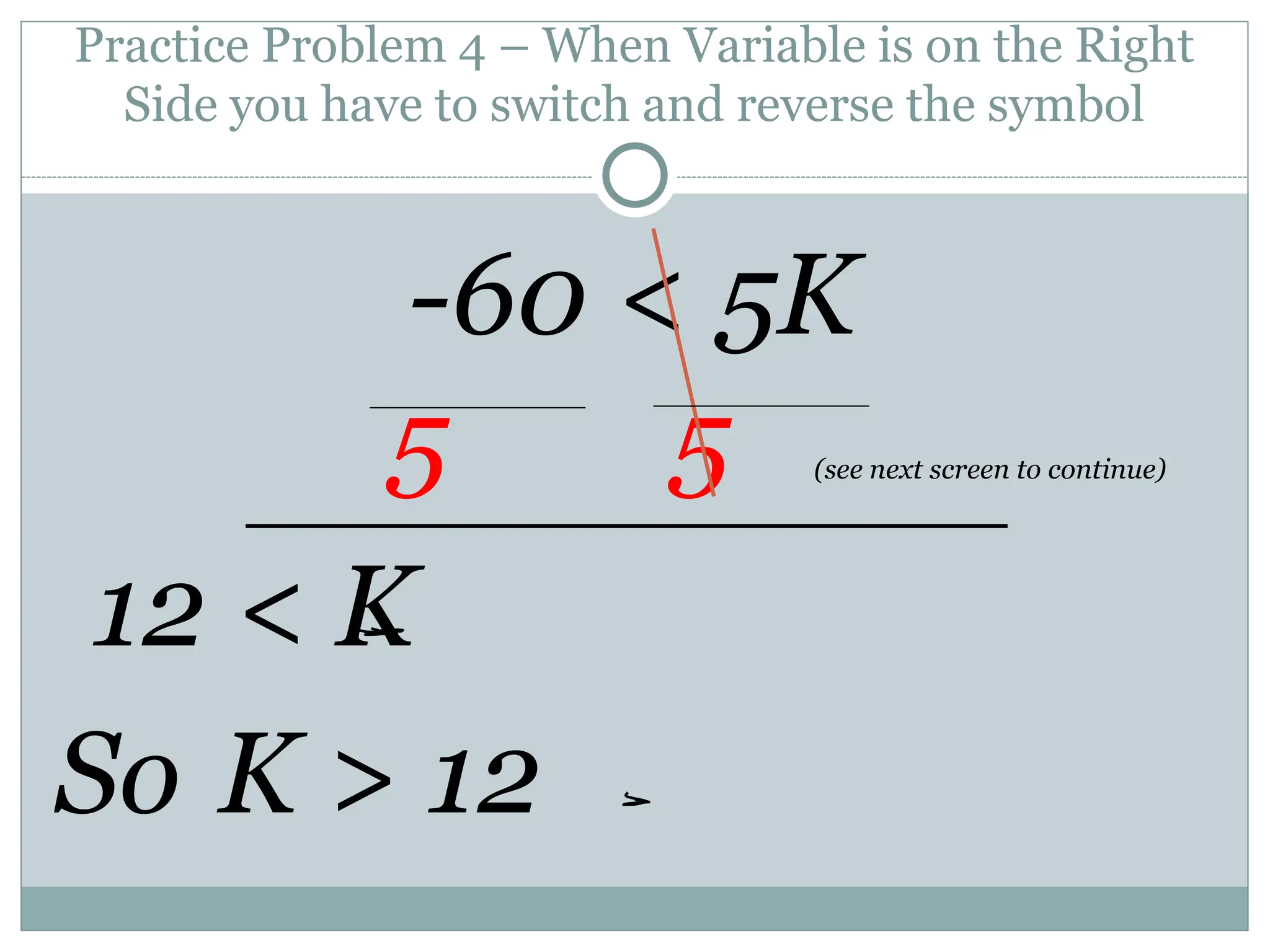 Practice Problem 4 – When Variable is on the Right
Side you have to switch and reverse the symbol
-60 < 5K
5 5 (see next screen to continue)
12 < K
So K > 12
 