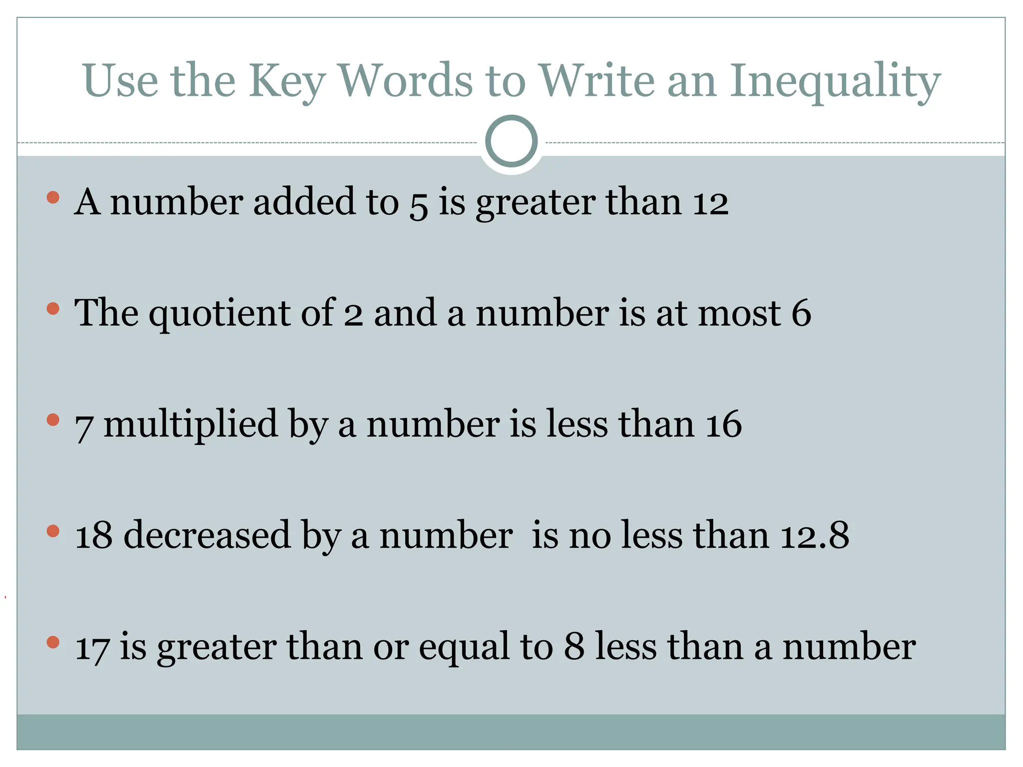 Use the Key Words to Write an Inequality
 A number added to 5 is greater than 12
 The quotient of 2 and a number is at most 6
 7 multiplied by a number is less than 16
 18 decreased by a number is no less than 12.8
 17 is greater than or equal to 8 less than a number
 