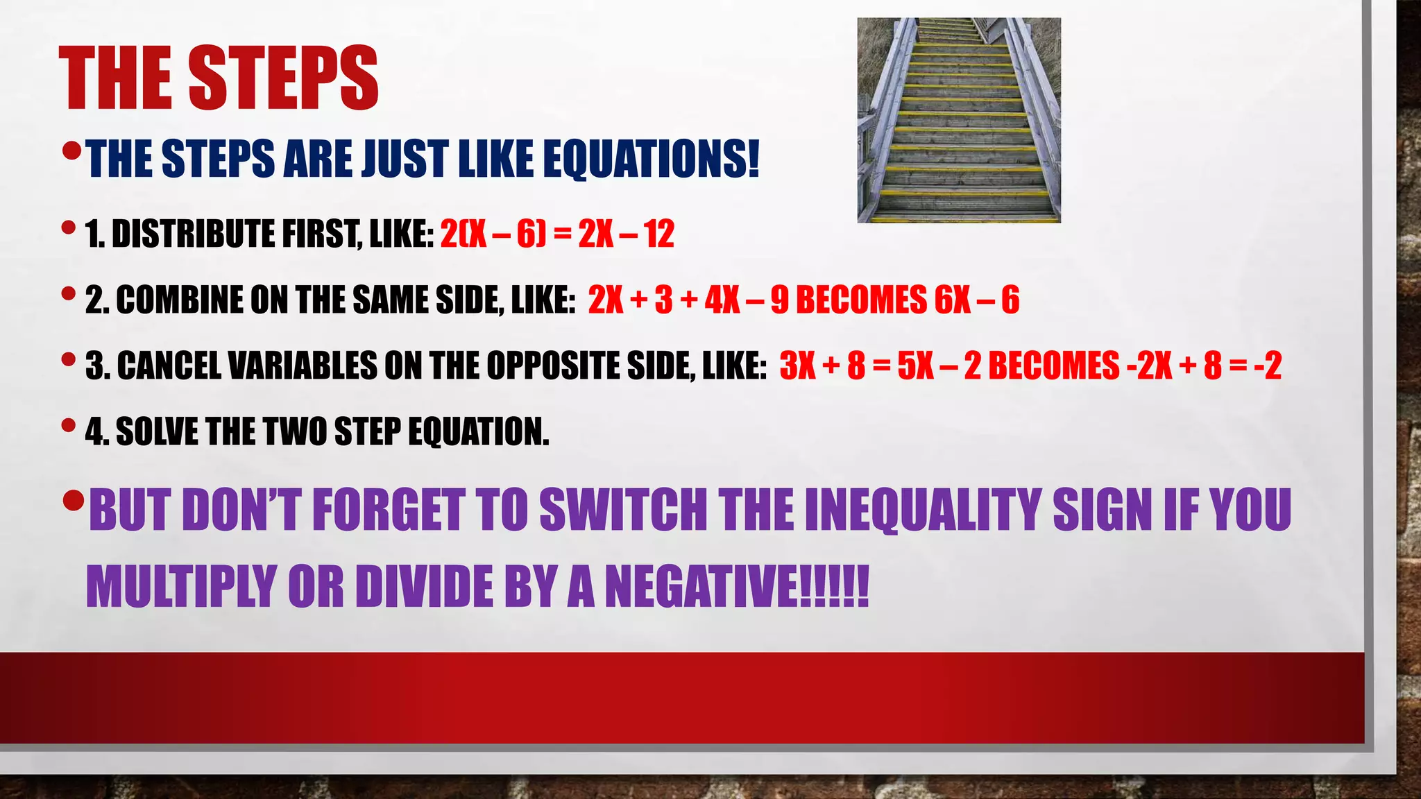 THE STEPS
•THE STEPS ARE JUST LIKE EQUATIONS!
•1. DISTRIBUTE FIRST, LIKE: 2(X – 6) = 2X – 12
•2. COMBINE ON THE SAME SIDE, LIKE: 2X + 3 + 4X – 9 BECOMES 6X – 6
•3. CANCEL VARIABLES ON THE OPPOSITE SIDE, LIKE: 3X + 8 = 5X – 2 BECOMES -2X + 8 = -2
•4. SOLVE THE TWO STEP EQUATION.
•BUT DON’T FORGET TO SWITCH THE INEQUALITY SIGN IF YOU
MULTIPLY OR DIVIDE BY A NEGATIVE!!!!!