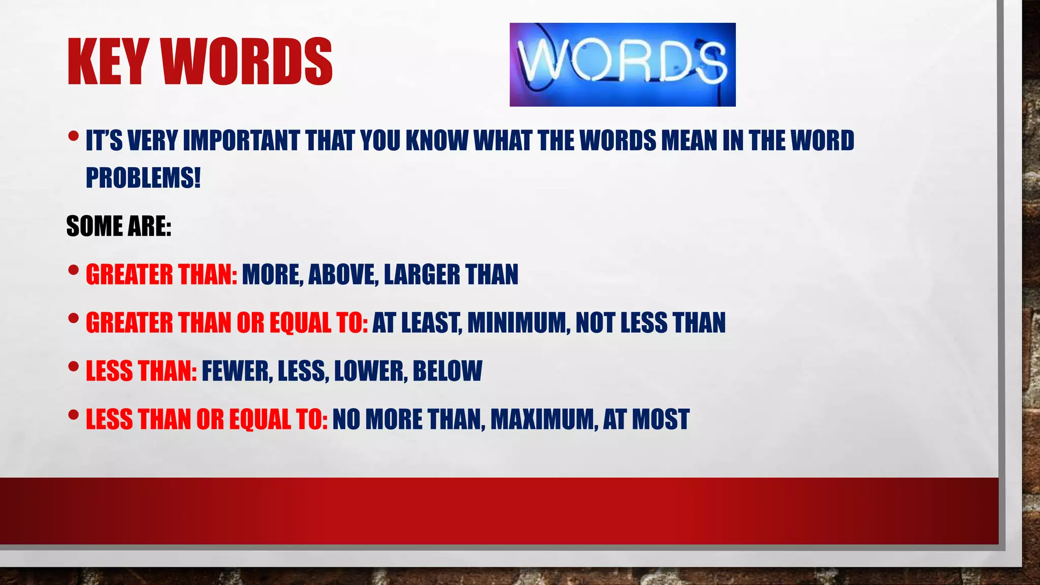 KEY WORDS
•IT’S VERY IMPORTANT THAT YOU KNOW WHAT THE WORDS MEAN IN THE WORD
PROBLEMS!
SOME ARE:
•GREATER THAN: MORE, ABOVE, LARGER THAN
•GREATER THAN OR EQUAL TO: AT LEAST, MINIMUM, NOT LESS THAN
•LESS THAN: FEWER, LESS, LOWER, BELOW
•LESS THAN OR EQUAL TO: NO MORE THAN, MAXIMUM, AT MOST