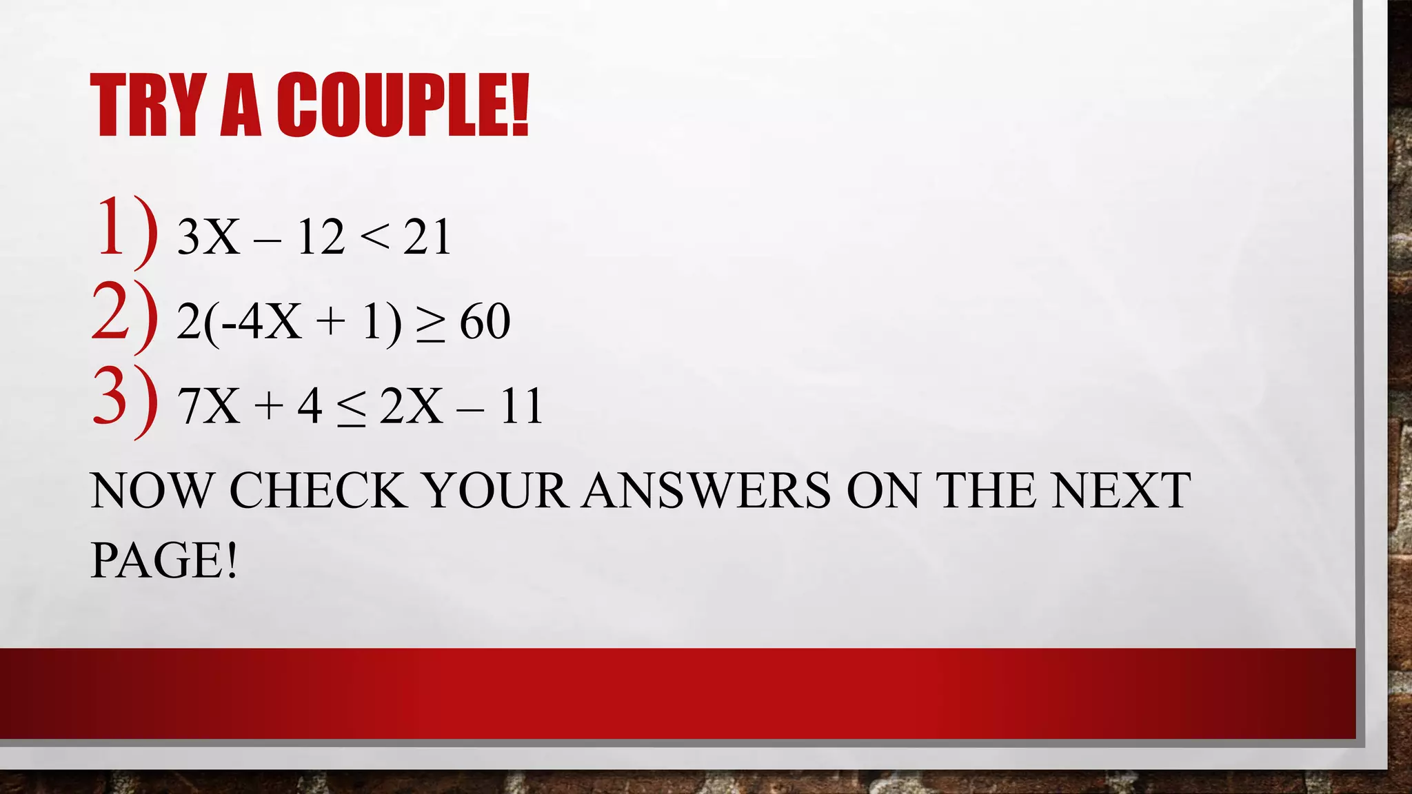 TRY A COUPLE!
1) 3X – 12 < 21
2) 2(-4X + 1) ≥ 60
3) 7X + 4 ≤ 2X – 11
NOW CHECK YOUR ANSWERS ON THE NEXT
PAGE!