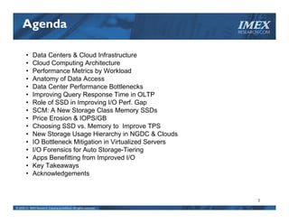 Agenda                                                          IMEX
                                                                     RESEARCH.COM




        •    Data Centers & Cloud Infrastructure
        •    Cloud Computing Architecture
        •    Performance Metrics by Workload
        •    Anatomy of Data Access
        •    Data Center Performance Bottlenecks
        •    Improving Query Response Time in OLTP
        •    Role of SSD in Improving I/O Perf. Gap
        •    SCM: A New Storage Class Memory SSDs
        •    Price Erosion & IOPS/GB
        •    Choosing SSD vs. Memory to Improve TPS
        •    New Storage Usage Hierarchy in NGDC & Clouds
        •    IO Bottleneck Mitigation in Virtualized Servers
        •    I/O Forensics for Auto Storage-Tiering
        •    Apps Benefitting from Improved I/O
        •    Key Takeaways
        •    Acknowledgements



                                                                            3
© 2010‐11  IMEX Research, Copying prohibited. All rights reserved.
 