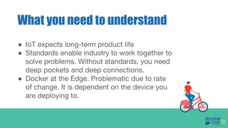 ● IoT expects long-term product life
● Standards enable industry to work together to
solve problems. Without standards, you need
deep pockets and deep connections.
● Docker at the Edge. Problematic due to rate
of change. It is dependent on the device you
are deploying to.
What you need to understand
 