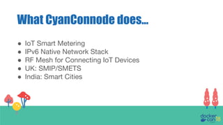 What CyanConnode does...
● IoT Smart Metering
● IPv6 Native Network Stack
● RF Mesh for Connecting IoT Devices
● UK: SMIP/SMETS
● India: Smart Cities
 
