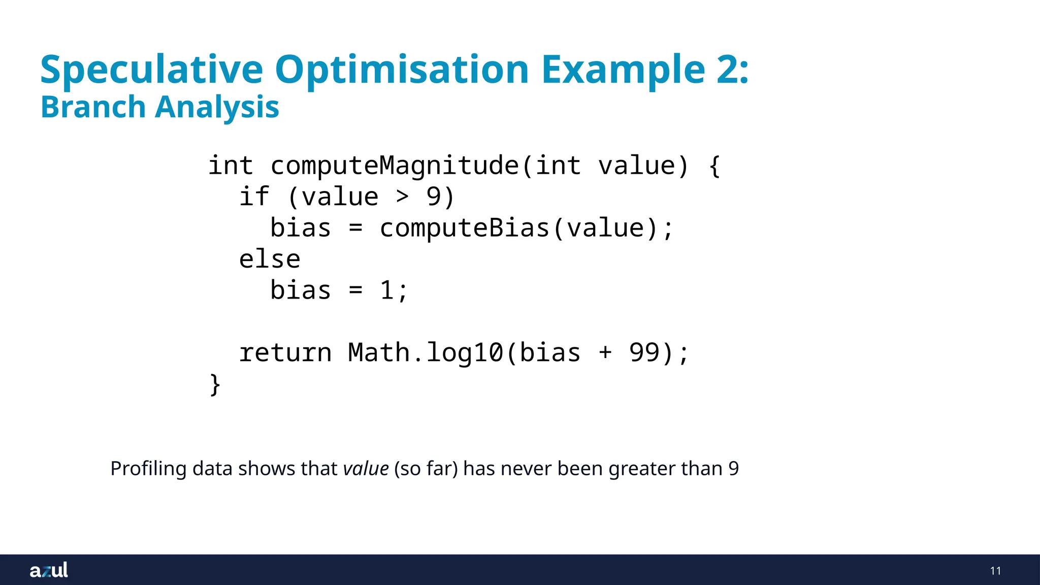 11
Speculative Optimisation Example 2:
Branch Analysis
int computeMagnitude(int value) {
if (value > 9)
bias = computeBias(value);
else
bias = 1;
return Math.log10(bias + 99);
}
Profiling data shows that value (so far) has never been greater than 9
 