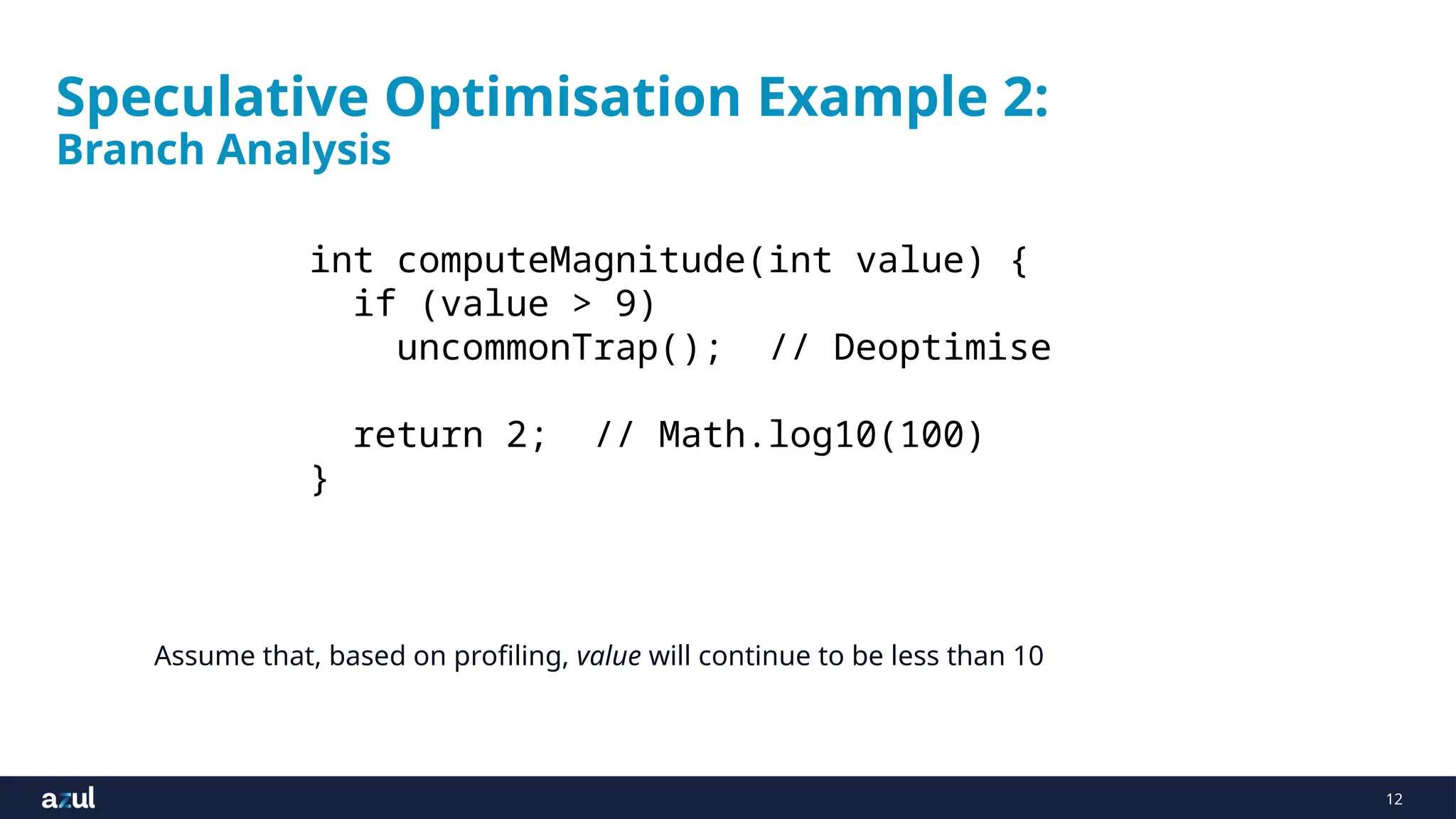 12
Speculative Optimisation Example 2:
Branch Analysis
Assume that, based on profiling, value will continue to be less than 10
int computeMagnitude(int value) {
if (value > 9)
uncommonTrap(); // Deoptimise
return 2; // Math.log10(100)
}
 