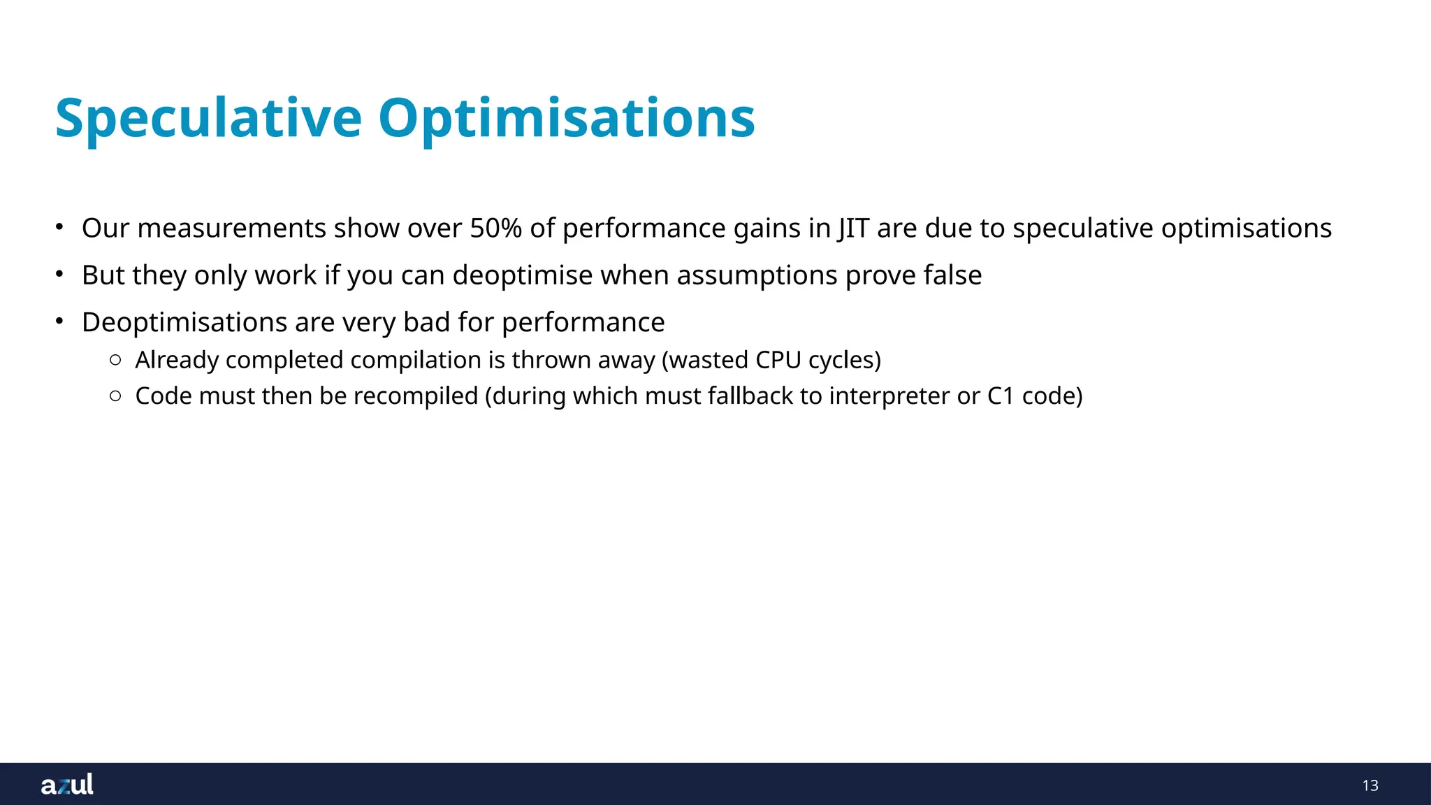 13
Speculative Optimisations
• Our measurements show over 50% of performance gains in JIT are due to speculative optimisations
• But they only work if you can deoptimise when assumptions prove false
• Deoptimisations are very bad for performance
o Already completed compilation is thrown away (wasted CPU cycles)
o Code must then be recompiled (during which must fallback to interpreter or C1 code)
 