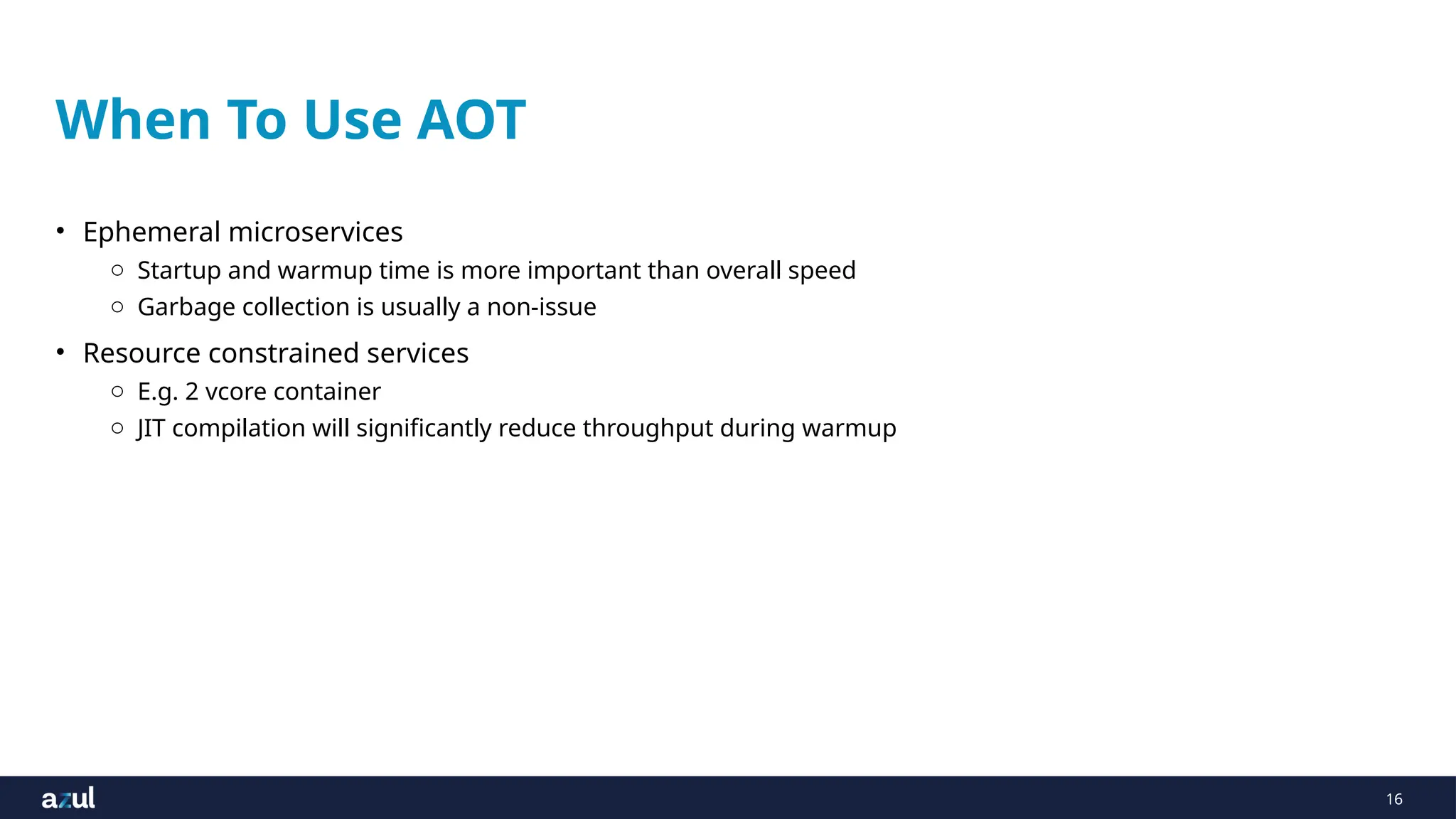 16
When To Use AOT
• Ephemeral microservices
o Startup and warmup time is more important than overall speed
o Garbage collection is usually a non-issue
• Resource constrained services
o E.g. 2 vcore container
o JIT compilation will significantly reduce throughput during warmup
 
