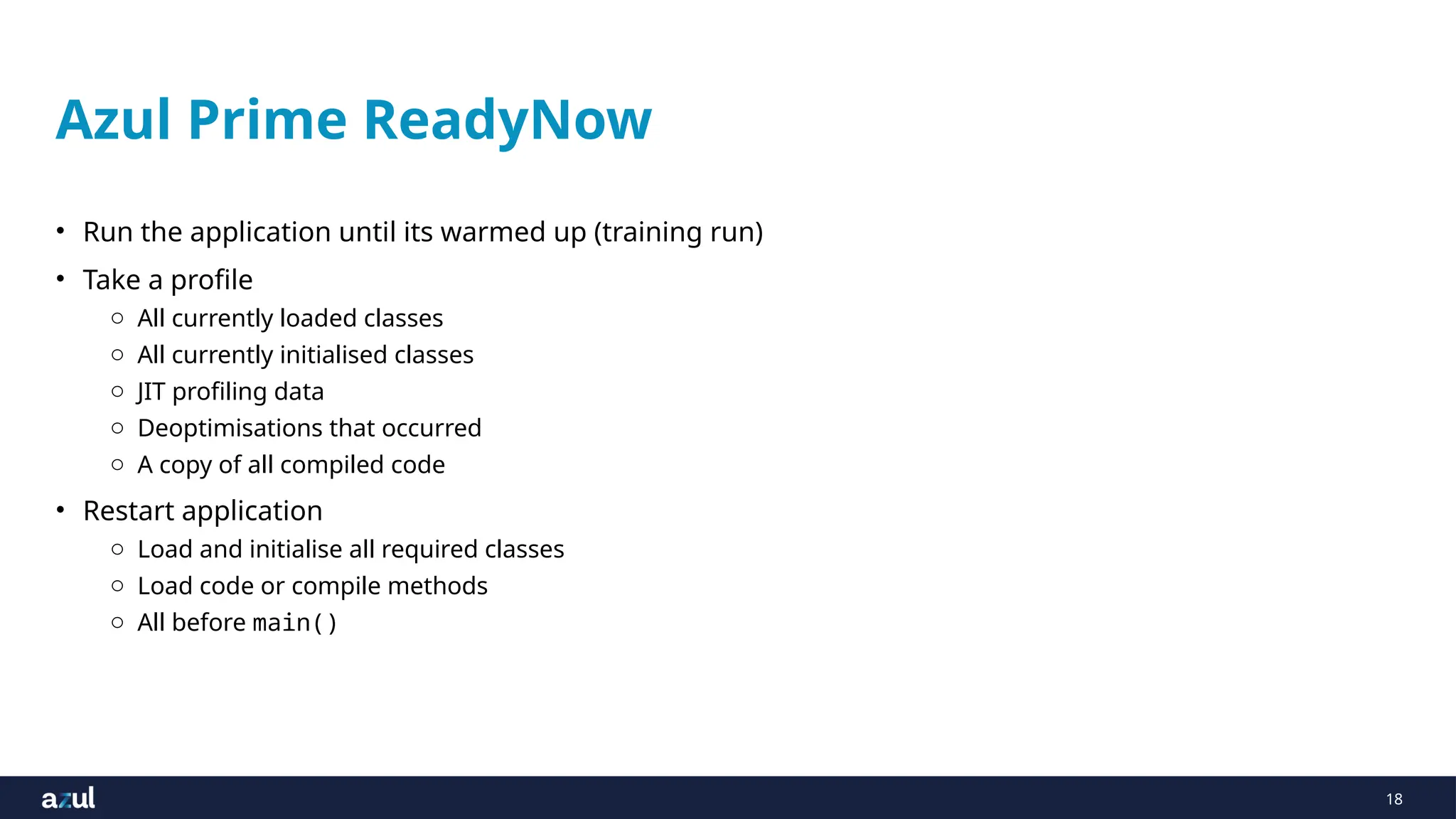 18
Azul Prime ReadyNow
• Run the application until its warmed up (training run)
• Take a profile
o All currently loaded classes
o All currently initialised classes
o JIT profiling data
o Deoptimisations that occurred
o A copy of all compiled code
• Restart application
o Load and initialise all required classes
o Load code or compile methods
o All before main()
 