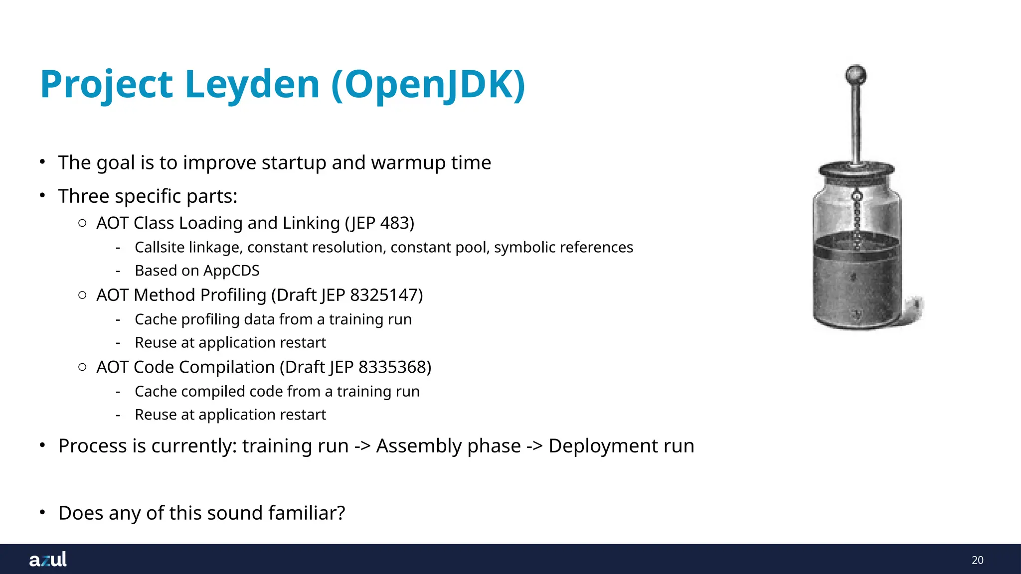 20
Project Leyden (OpenJDK)
• The goal is to improve startup and warmup time
• Three specific parts:
o AOT Class Loading and Linking (JEP 483)
- Callsite linkage, constant resolution, constant pool, symbolic references
- Based on AppCDS
o AOT Method Profiling (Draft JEP 8325147)
- Cache profiling data from a training run
- Reuse at application restart
o AOT Code Compilation (Draft JEP 8335368)
- Cache compiled code from a training run
- Reuse at application restart
• Process is currently: training run -> Assembly phase -> Deployment run
• Does any of this sound familiar?
 