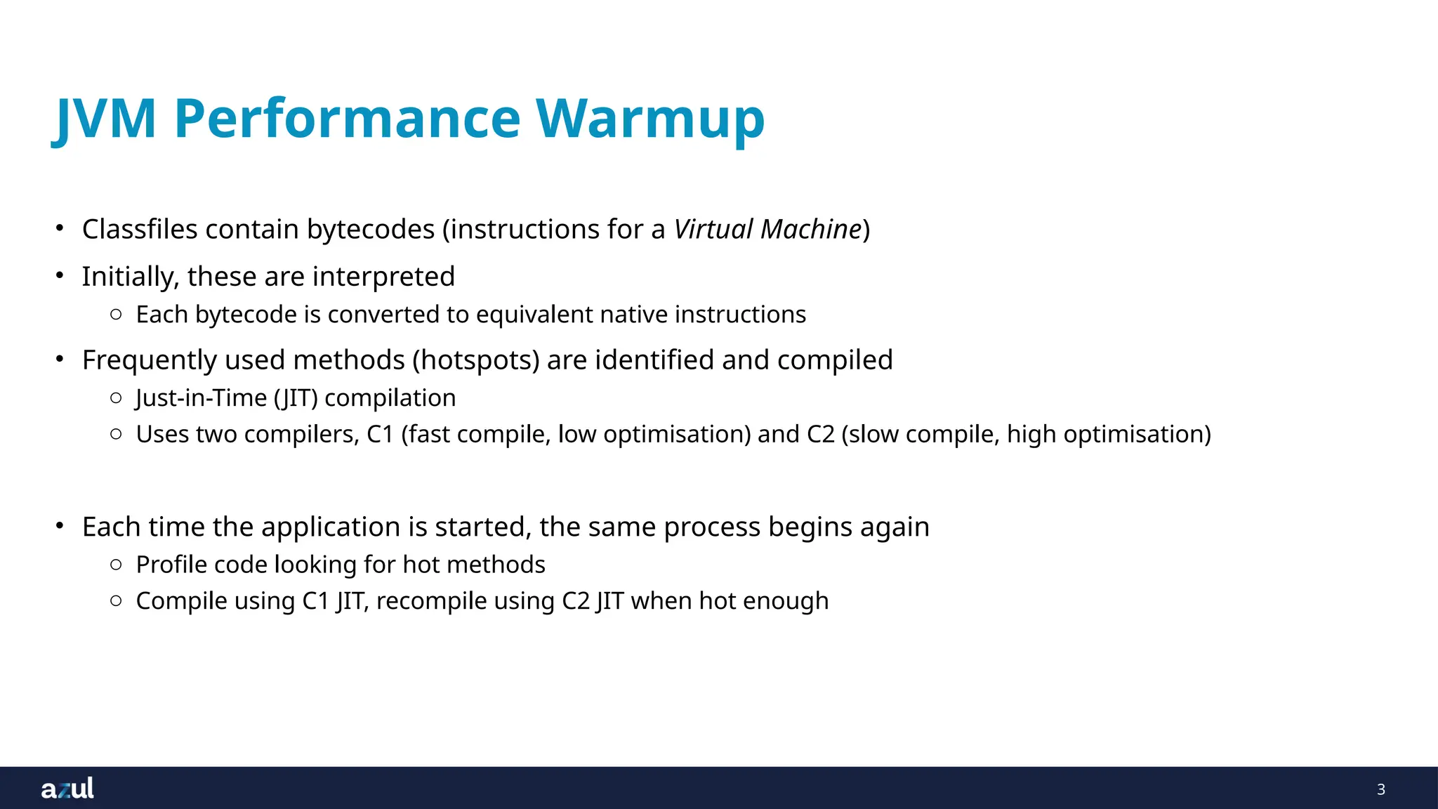 3
JVM Performance Warmup
• Classfiles contain bytecodes (instructions for a Virtual Machine)
• Initially, these are interpreted
o Each bytecode is converted to equivalent native instructions
• Frequently used methods (hotspots) are identified and compiled
o Just-in-Time (JIT) compilation
o Uses two compilers, C1 (fast compile, low optimisation) and C2 (slow compile, high optimisation)
• Each time the application is started, the same process begins again
o Profile code looking for hot methods
o Compile using C1 JIT, recompile using C2 JIT when hot enough
 