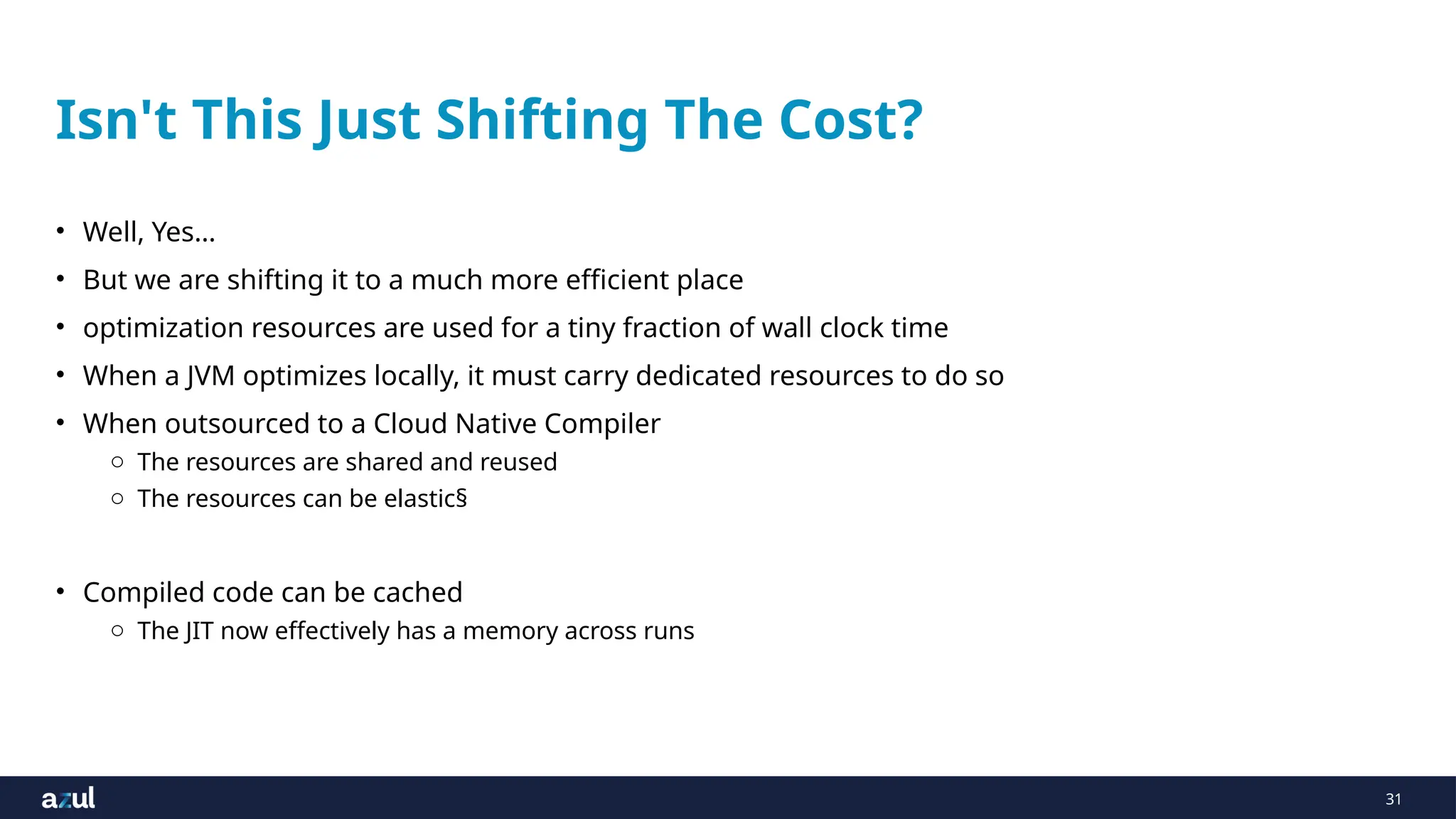 31
Isn't This Just Shifting The Cost?
• Well, Yes…
• But we are shifting it to a much more efficient place
• optimization resources are used for a tiny fraction of wall clock time
• When a JVM optimizes locally, it must carry dedicated resources to do so
• When outsourced to a Cloud Native Compiler
o The resources are shared and reused
o The resources can be elastic§
• Compiled code can be cached
o The JIT now effectively has a memory across runs
 