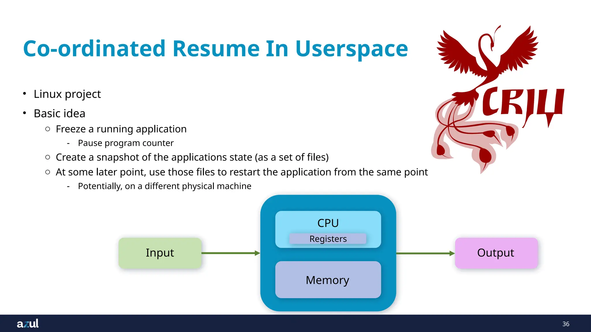 36
Co-ordinated Resume In Userspace
• Linux project
• Basic idea
o Freeze a running application
- Pause program counter
o Create a snapshot of the applications state (as a set of files)
o At some later point, use those files to restart the application from the same point
- Potentially, on a different physical machine
Input Output
CPU
Memory
Registers
 