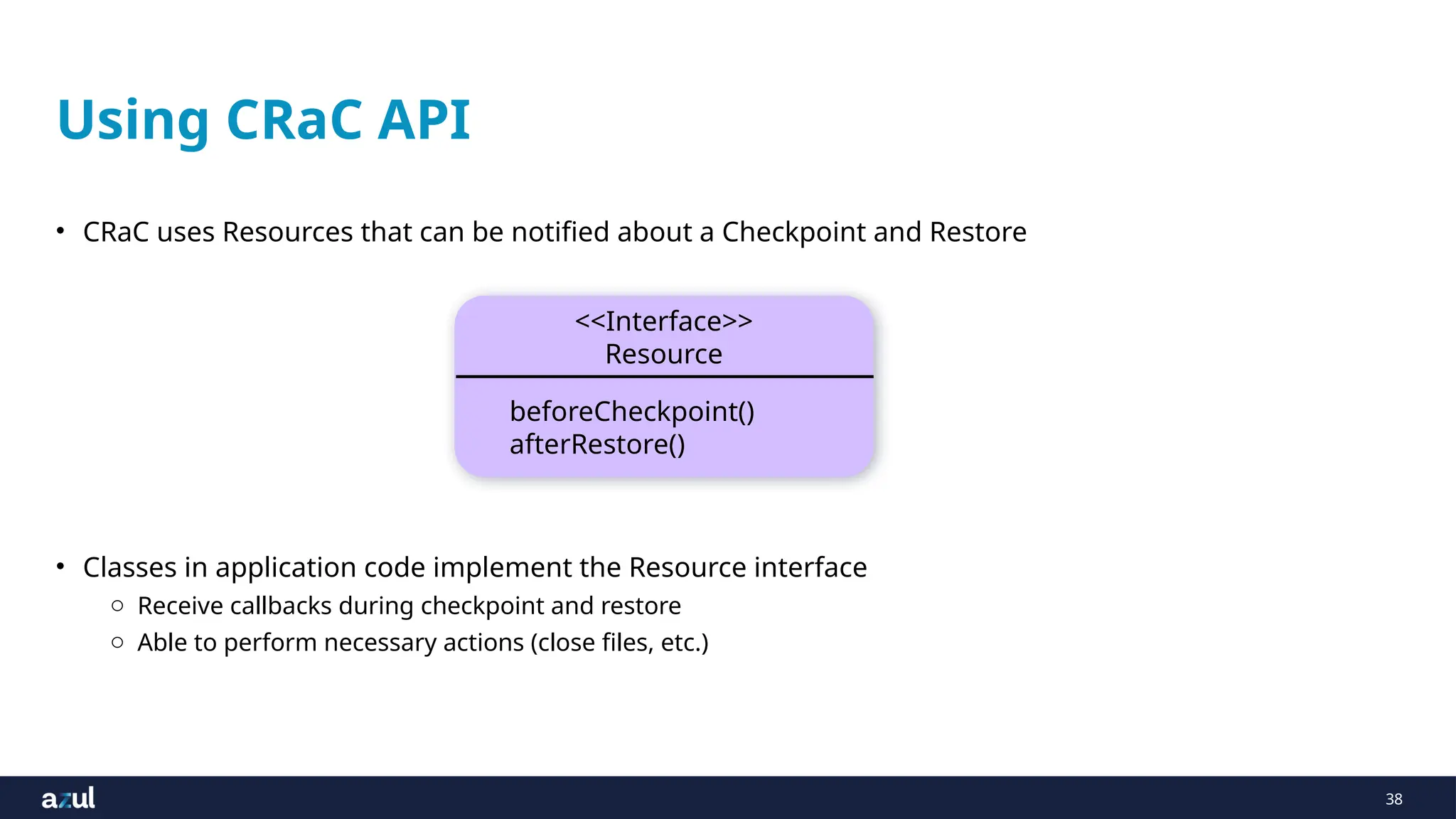 38
Using CRaC API
• CRaC uses Resources that can be notified about a Checkpoint and Restore
• Classes in application code implement the Resource interface
o Receive callbacks during checkpoint and restore
o Able to perform necessary actions (close files, etc.)
<<Interface>>
Resource
beforeCheckpoint()
afterRestore()
 