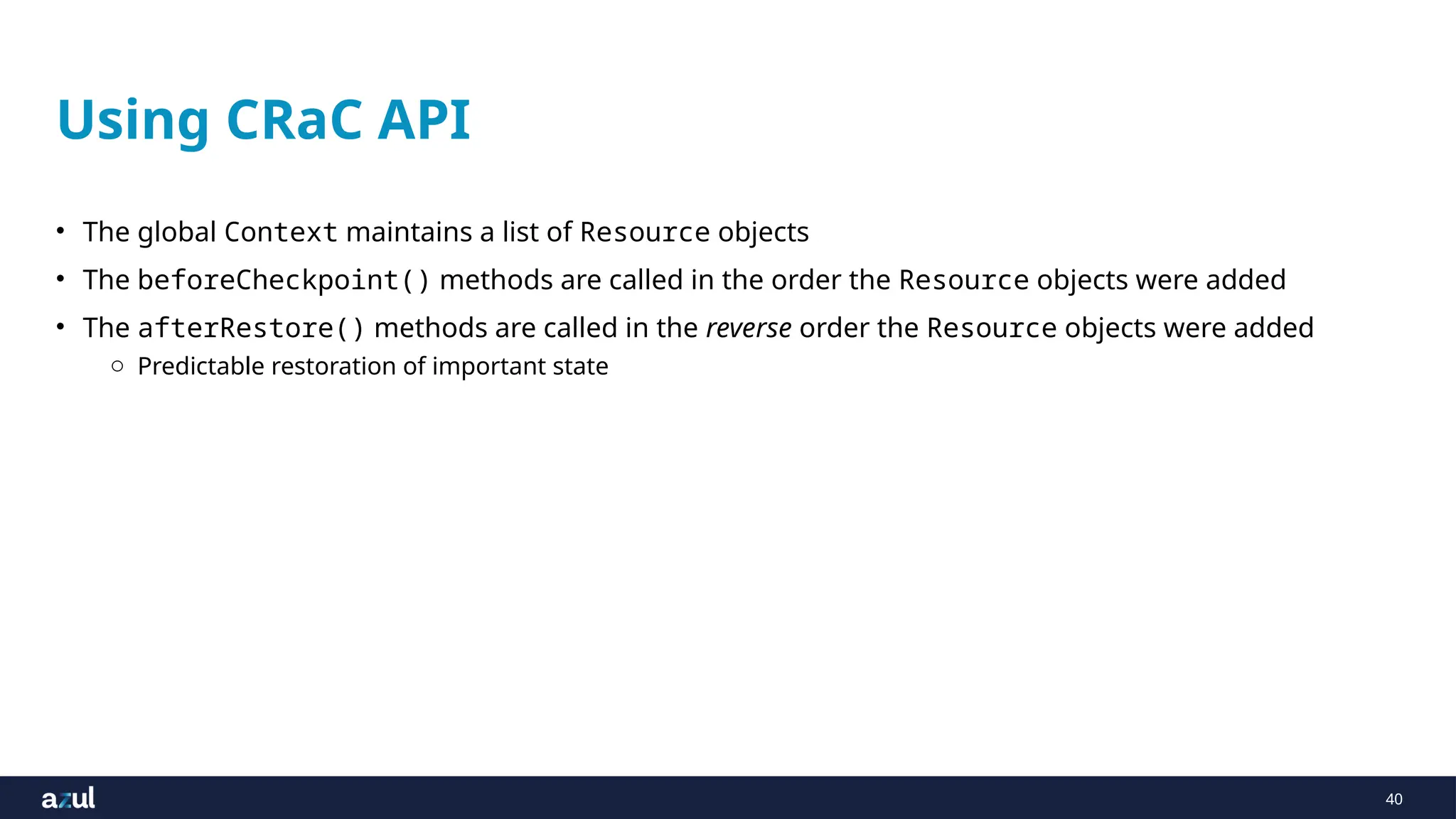 40
Using CRaC API
• The global Context maintains a list of Resource objects
• The beforeCheckpoint() methods are called in the order the Resource objects were added
• The afterRestore() methods are called in the reverse order the Resource objects were added
o Predictable restoration of important state
 