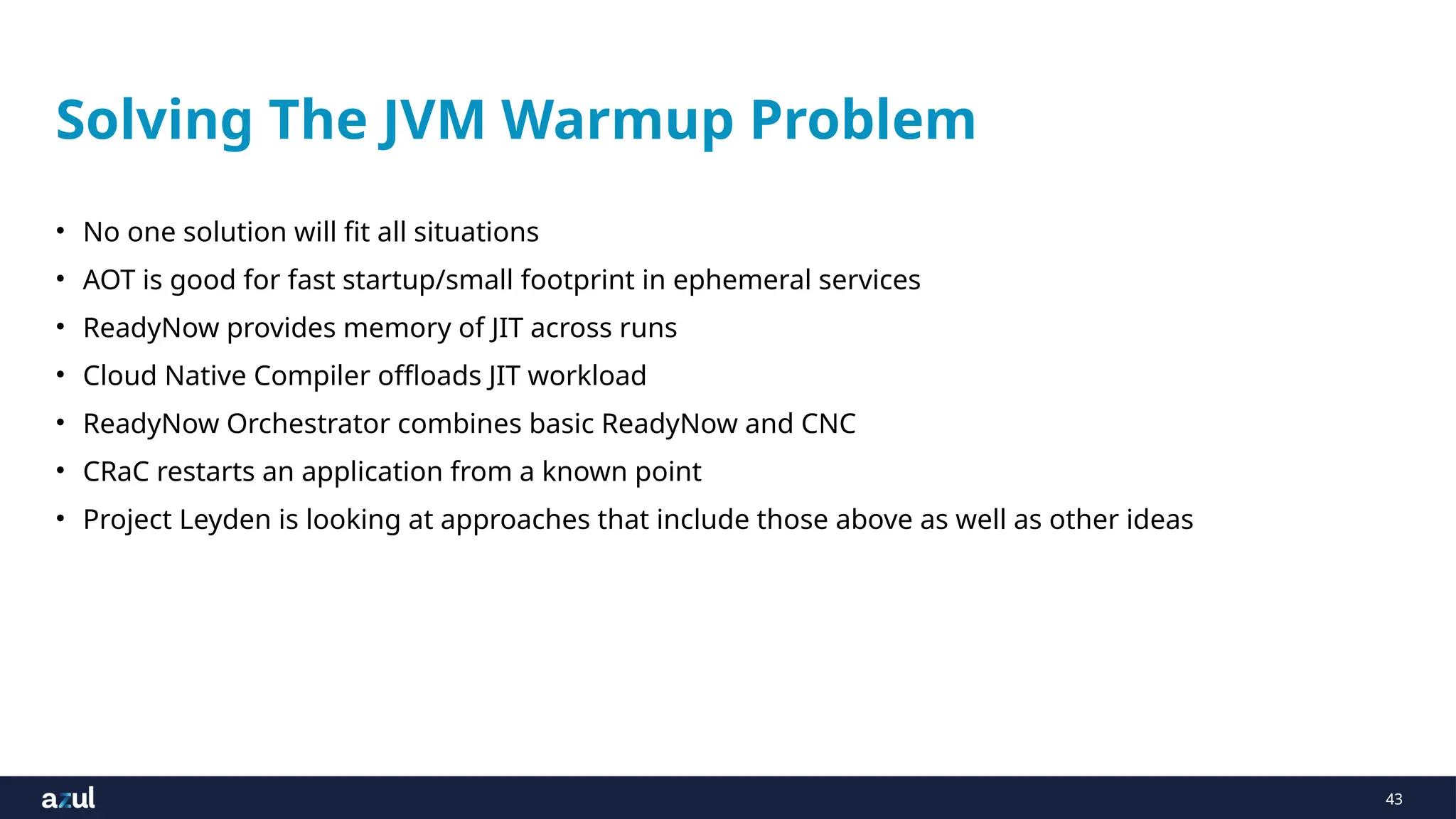 43
Solving The JVM Warmup Problem
• No one solution will fit all situations
• AOT is good for fast startup/small footprint in ephemeral services
• ReadyNow provides memory of JIT across runs
• Cloud Native Compiler offloads JIT workload
• ReadyNow Orchestrator combines basic ReadyNow and CNC
• CRaC restarts an application from a known point
• Project Leyden is looking at approaches that include those above as well as other ideas
 