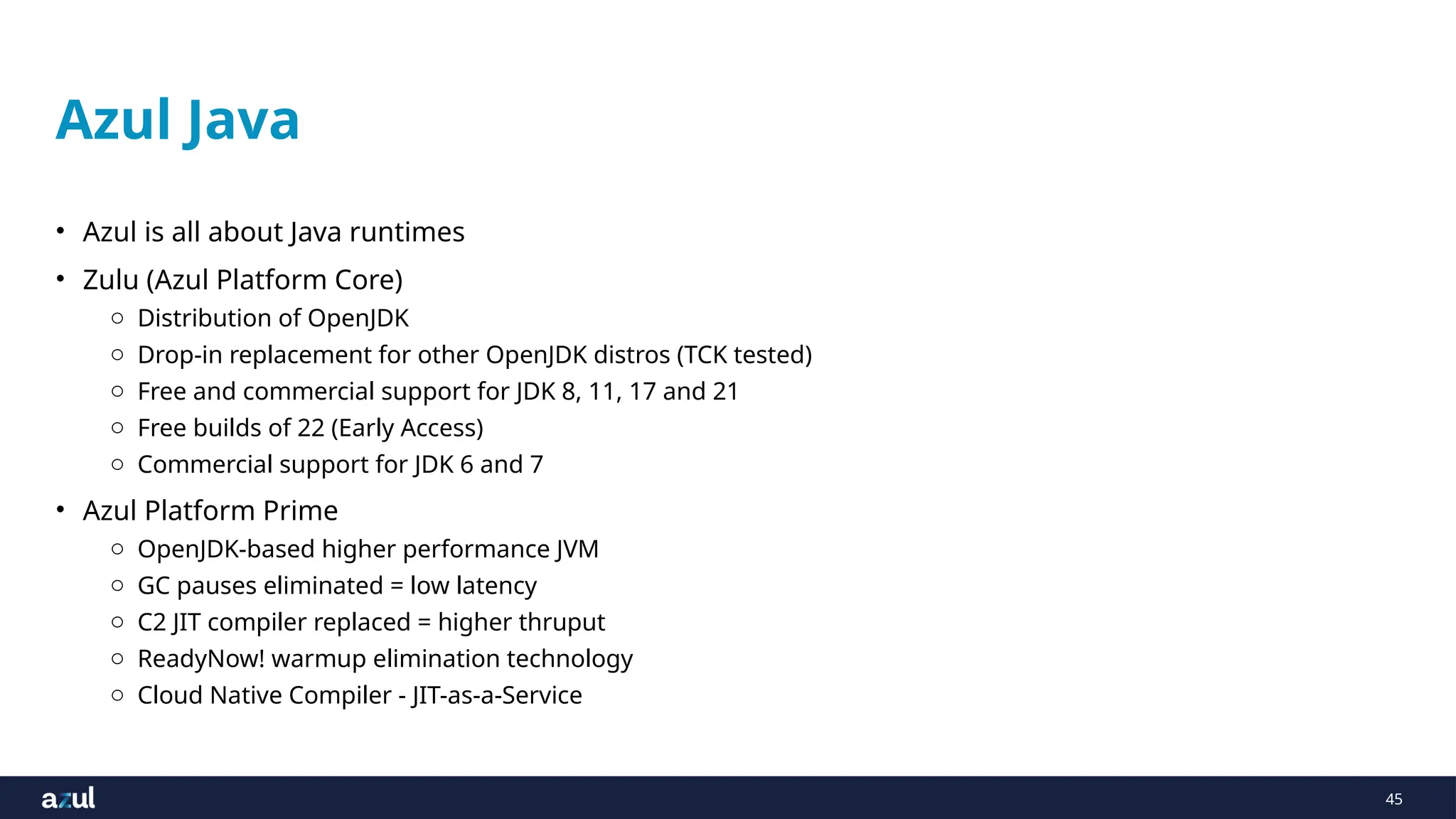 45
Azul Java
• Azul is all about Java runtimes
• Zulu (Azul Platform Core)
o Distribution of OpenJDK
o Drop-in replacement for other OpenJDK distros (TCK tested)
o Free and commercial support for JDK 8, 11, 17 and 21
o Free builds of 22 (Early Access)
o Commercial support for JDK 6 and 7
• Azul Platform Prime
o OpenJDK-based higher performance JVM
o GC pauses eliminated = low latency
o C2 JIT compiler replaced = higher thruput
o ReadyNow! warmup elimination technology
o Cloud Native Compiler - JIT-as-a-Service
 