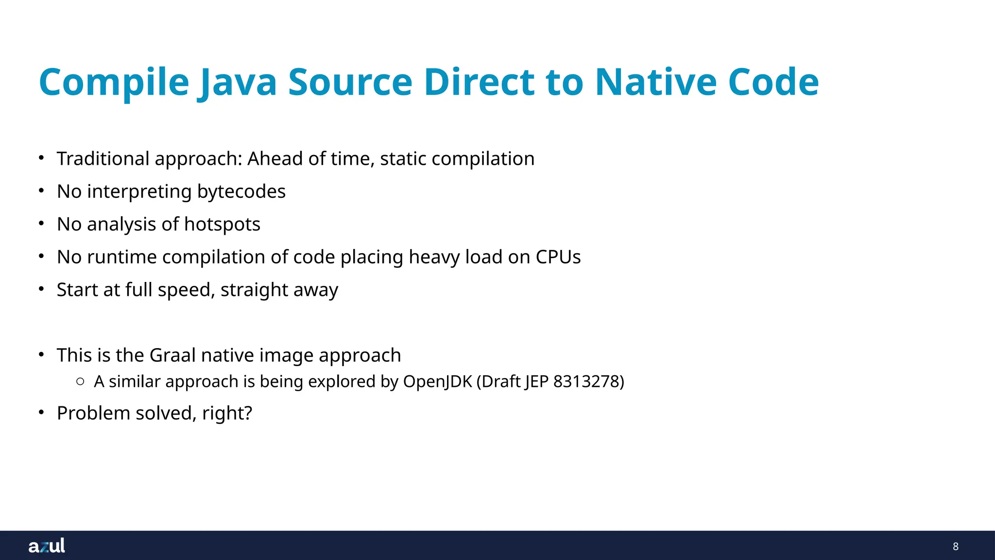 8
Compile Java Source Direct to Native Code
• Traditional approach: Ahead of time, static compilation
• No interpreting bytecodes
• No analysis of hotspots
• No runtime compilation of code placing heavy load on CPUs
• Start at full speed, straight away
• This is the Graal native image approach
o A similar approach is being explored by OpenJDK (Draft JEP 8313278)
• Problem solved, right?
 