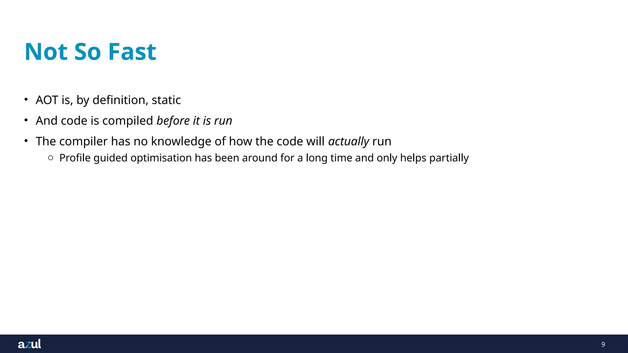 9
Not So Fast
• AOT is, by definition, static
• And code is compiled before it is run
• The compiler has no knowledge of how the code will actually run
o Profile guided optimisation has been around for a long time and only helps partially
 