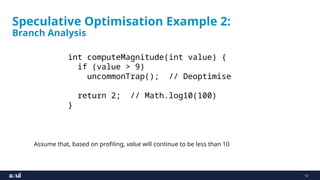 12
Speculative Optimisation Example 2:
Branch Analysis
Assume that, based on profiling, value will continue to be less than 10
int computeMagnitude(int value) {
if (value > 9)
uncommonTrap(); // Deoptimise
return 2; // Math.log10(100)
}
 